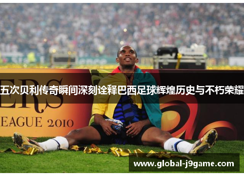 五次贝利传奇瞬间深刻诠释巴西足球辉煌历史与不朽荣耀