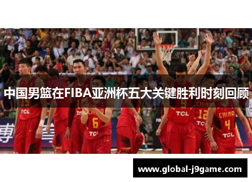 中国男篮在FIBA亚洲杯五大关键胜利时刻回顾