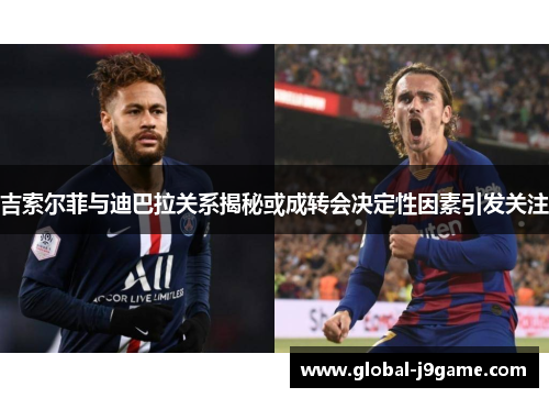 吉索尔菲与迪巴拉关系揭秘或成转会决定性因素引发关注