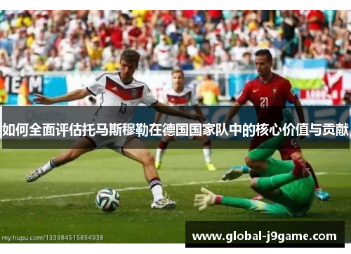 如何全面评估托马斯穆勒在德国国家队中的核心价值与贡献