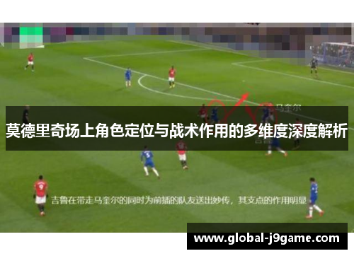 莫德里奇场上角色定位与战术作用的多维度深度解析