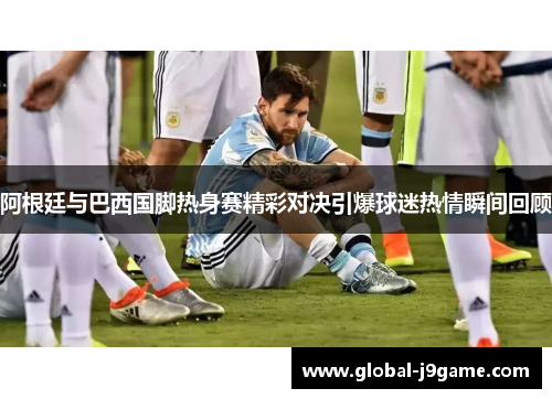 阿根廷与巴西国脚热身赛精彩对决引爆球迷热情瞬间回顾